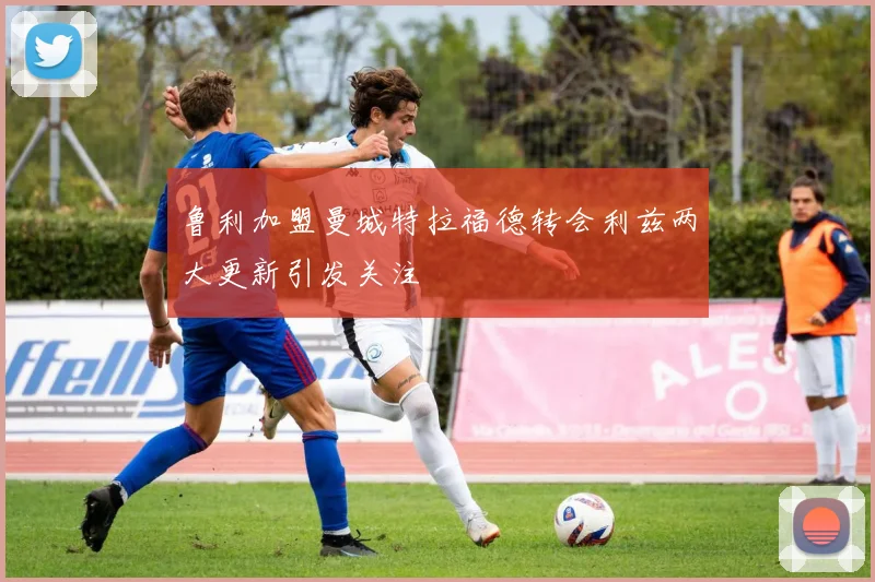 鲁利加盟曼城特拉福德转会利兹两大更新引发关注