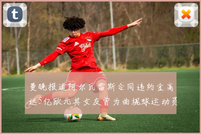 曼晚报道阿尔瓦雷斯合同违约金高达5亿欧元其女友曾为曲棍球运动员