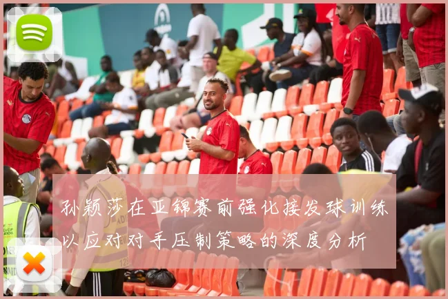 孙颖莎在亚锦赛前强化接发球训练以应对对手压制策略的深度分析