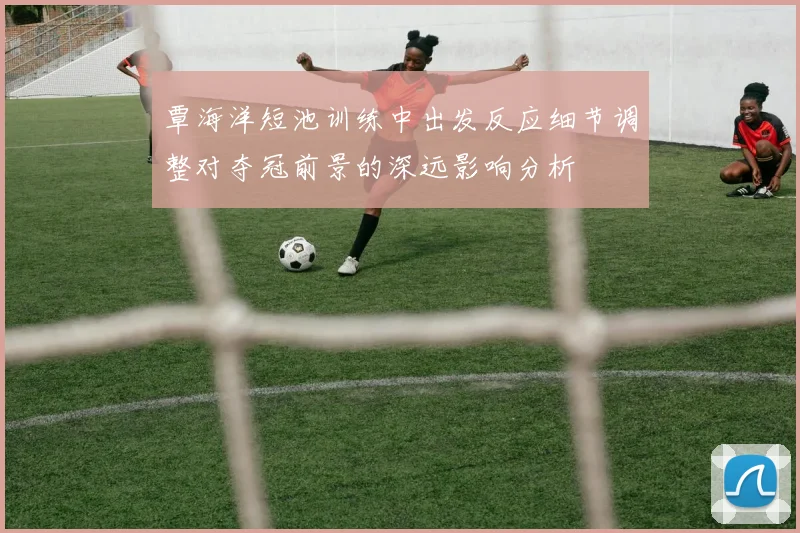覃海洋短池训练中出发反应细节调整对夺冠前景的深远影响分析